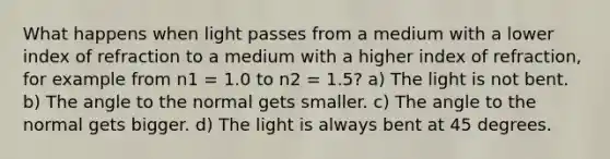 What happens when light passes from a medium with a lower index of refraction to a medium with a higher index of refraction, for example from n1 = 1.0 to n2 = 1.5? a) The light is not bent. b) The angle to the normal gets smaller. c) The angle to the normal gets bigger. d) The light is always bent at 45 degrees.