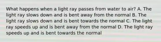 What happens when a light ray passes from water to air? A. The light ray slows down and is bent away from the normal B. The light ray slows down and is bent towards the normal C. The light ray speeds up and is bent away from the normal D. The light ray speeds up and is bent towards the normal