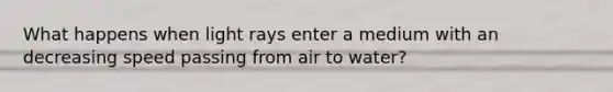 What happens when light rays enter a medium with an decreasing speed passing from air to water?