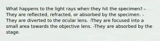 What happens to the light rays when they hit the specimen? -They are reflected, refracted, or absorbed by the specimen. -They are diverted to the ocular lens. -They are focused into a small area towards the objective lens. -They are absorbed by the stage.