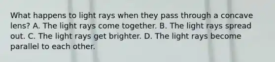 What happens to light rays when they pass through a concave lens? A. The light rays come together. B. The light rays spread out. C. The light rays get brighter. D. The light rays become parallel to each other.