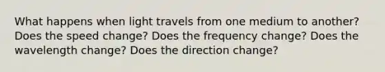 What happens when light travels from one medium to another? Does the speed change? Does the frequency change? Does the wavelength change? Does the direction change?