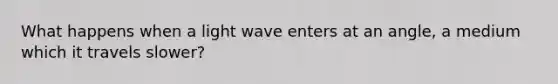 What happens when a light wave enters at an angle, a medium which it travels slower?