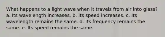 What happens to a light wave when it travels from air into glass? a. Its wavelength increases. b. Its speed increases. c. Its wavelength remains the same. d. Its frequency remains the same. e. Its speed remains the same.