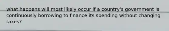 what happens will most likely occur if a country's government is continuously borrowing to finance its spending without changing taxes?