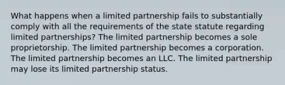 What happens when a limited partnership fails to substantially comply with all the requirements of the state statute regarding limited partnerships? The limited partnership becomes a sole proprietorship. The limited partnership becomes a corporation. The limited partnership becomes an LLC. The limited partnership may lose its limited partnership status.