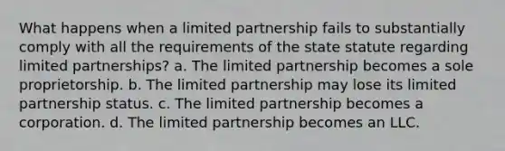 What happens when a limited partnership fails to substantially comply with all the requirements of the state statute regarding limited partnerships? a. The limited partnership becomes a sole proprietorship. b. The limited partnership may lose its limited partnership status. c. The limited partnership becomes a corporation. d. The limited partnership becomes an LLC.