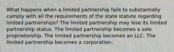 What happens when a limited partnership fails to substantially comply with all the requirements of the state statute regarding limited partnerships? The limited partnership may lose its limited partnership status. The limited partnership becomes a sole proprietorship. The limited partnership becomes an LLC. The limited partnership becomes a corporation.