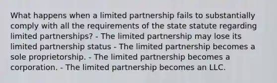 What happens when a limited partnership fails to substantially comply with all the requirements of the state statute regarding limited partnerships? - The limited partnership may lose its limited partnership status - The limited partnership becomes a sole proprietorship. - The limited partnership becomes a corporation. - The limited partnership becomes an LLC.