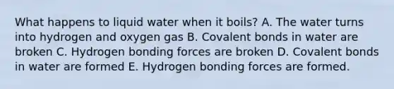 What happens to liquid water when it boils? A. The water turns into hydrogen and oxygen gas B. Covalent bonds in water are broken C. Hydrogen bonding forces are broken D. Covalent bonds in water are formed E. Hydrogen bonding forces are formed.