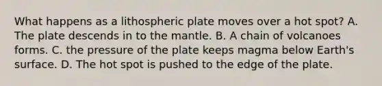 What happens as a lithospheric plate moves over a hot spot? A. The plate descends in to the mantle. B. A chain of volcanoes forms. C. the pressure of the plate keeps magma below Earth's surface. D. The hot spot is pushed to the edge of the plate.