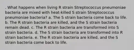 . What happens when living R strain Streptococcus pneumoniae bacteria are mixed with heat-killed S strain Streptococcus pneumoniae bacteria? a. The S strain bacteria come back to life. b. The R strain bacteria are killed, and the S strain bacteria remain dead. c. The R strain bacteria are transformed into S strain bacteria. d. The S strain bacteria are transformed into R strain bacteria. e. The R strain bacteria are killed, and the S strain bacteria come back to life.