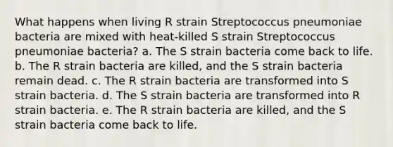 What happens when living R strain Streptococcus pneumoniae bacteria are mixed with heat-killed S strain Streptococcus pneumoniae bacteria? a. The S strain bacteria come back to life. b. The R strain bacteria are killed, and the S strain bacteria remain dead. c. The R strain bacteria are transformed into S strain bacteria. d. The S strain bacteria are transformed into R strain bacteria. e. The R strain bacteria are killed, and the S strain bacteria come back to life.