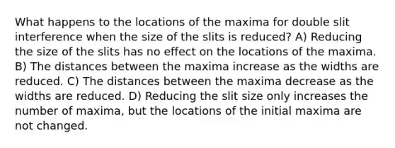 What happens to the locations of the maxima for double slit interference when the size of the slits is reduced? A) Reducing the size of the slits has no effect on the locations of the maxima. B) The distances between the maxima increase as the widths are reduced. C) The distances between the maxima decrease as the widths are reduced. D) Reducing the slit size only increases the number of maxima, but the locations of the initial maxima are not changed.