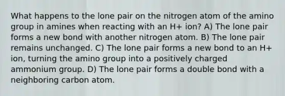 What happens to the lone pair on the nitrogen atom of the amino group in amines when reacting with an H+ ion? A) The lone pair forms a new bond with another nitrogen atom. B) The lone pair remains unchanged. C) The lone pair forms a new bond to an H+ ion, turning the amino group into a positively charged ammonium group. D) The lone pair forms a double bond with a neighboring carbon atom.