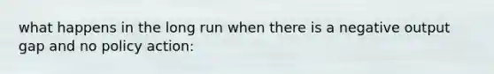 what happens in the long run when there is a negative output gap and no policy action: