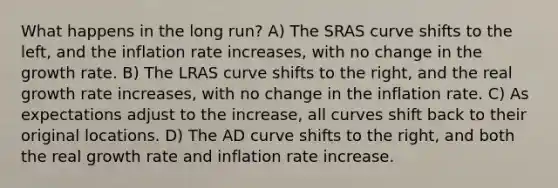 What happens in the long run? A) The SRAS curve shifts to the left, and the inflation rate increases, with no change in the growth rate. B) The LRAS curve shifts to the right, and the real growth rate increases, with no change in the inflation rate. C) As expectations adjust to the increase, all curves shift back to their original locations. D) The AD curve shifts to the right, and both the real growth rate and inflation rate increase.