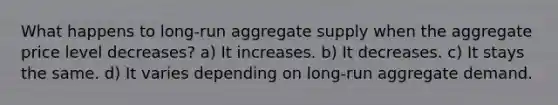 What happens to long-run aggregate supply when the aggregate price level decreases? a) It increases. b) It decreases. c) It stays the same. d) It varies depending on long-run aggregate demand.