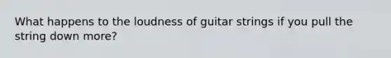 What happens to the loudness of guitar strings if you pull the string down more?