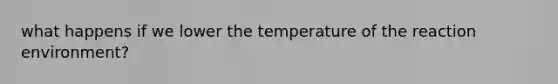 what happens if we lower the temperature of the reaction environment?