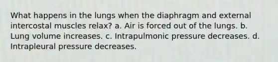 What happens in the lungs when the diaphragm and external intercostal muscles relax? a. Air is forced out of the lungs. b. Lung volume increases. c. Intrapulmonic pressure decreases. d. Intrapleural pressure decreases.