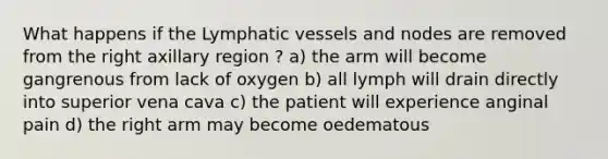 What happens if the Lymphatic vessels and nodes are removed from the right axillary region ? a) the arm will become gangrenous from lack of oxygen b) all lymph will drain directly into superior vena cava c) the patient will experience anginal pain d) the right arm may become oedematous