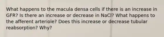 What happens to the macula densa cells if there is an increase in GFR? Is there an increase or decrease in NaCl? What happens to the afferent arteriole? Does this increase or decrease tubular reabsorption? Why?