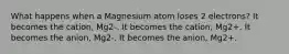 What happens when a Magnesium atom loses 2 electrons? It becomes the cation, Mg2-. It becomes the cation, Mg2+. It becomes the anion, Mg2-. It becomes the anion, Mg2+.