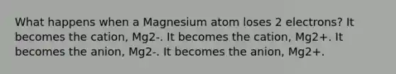 What happens when a Magnesium atom loses 2 electrons? It becomes the cation, Mg2-. It becomes the cation, Mg2+. It becomes the anion, Mg2-. It becomes the anion, Mg2+.