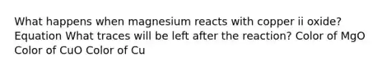 What happens when magnesium reacts with copper ii oxide? Equation What traces will be left after the reaction? Color of MgO Color of CuO Color of Cu