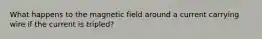 What happens to the magnetic field around a current carrying wire if the current is tripled?