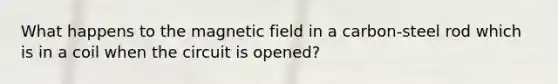 What happens to the magnetic field in a carbon-steel rod which is in a coil when the circuit is opened?