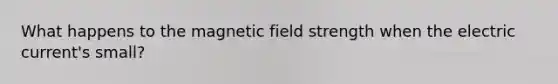 What happens to the magnetic field strength when the electric current's small?