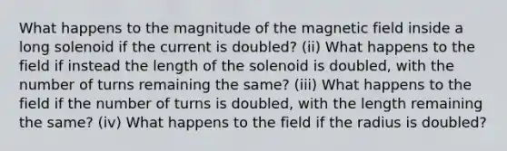 What happens to the magnitude of the magnetic field inside a long solenoid if the current is doubled? (ii) What happens to the field if instead the length of the solenoid is doubled, with the number of turns remaining the same? (iii) What happens to the field if the number of turns is doubled, with the length remaining the same? (iv) What happens to the field if the radius is doubled?