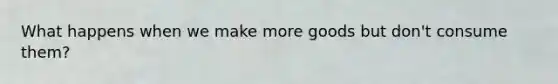 What happens when we make more goods but don't consume them?
