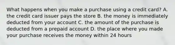 What happens when you make a purchase using a credit card? A. the credit card issuer pays the store B. the money is immediately deducted from your account C. the amount of the purchase is deducted from a prepaid account D. the place where you made your purchase receives the money within 24 hours