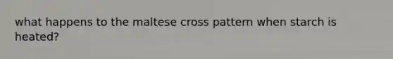 what happens to the maltese cross pattern when starch is heated?