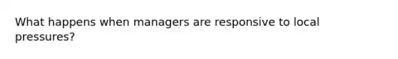 What happens when managers are responsive to local pressures?