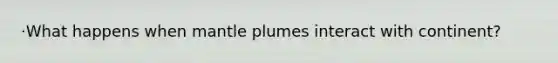 ·What happens when mantle plumes interact with continent?