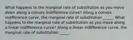 What happens to the marginal rate of substitution as you move down along a convex indifference​ curve? Along a convex indifference​ curve, the marginal rate of substitution _____. What happens to the marginal rate of substitution as you move along a linear indifference​ curve? Along a linear indifference​ curve, the marginal rate of substitution _____.