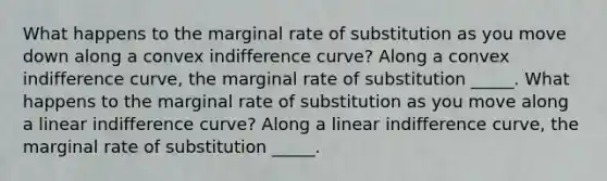 What happens to the marginal rate of substitution as you move down along a convex indifference​ curve? Along a convex indifference​ curve, the marginal rate of substitution _____. What happens to the marginal rate of substitution as you move along a linear indifference​ curve? Along a linear indifference​ curve, the marginal rate of substitution _____.