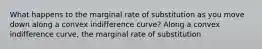 What happens to the marginal rate of substitution as you move down along a convex indifference​ curve? Along a convex indifference​ curve, the marginal rate of substitution