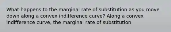 What happens to the marginal rate of substitution as you move down along a convex indifference​ curve? Along a convex indifference​ curve, the marginal rate of substitution