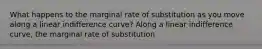 What happens to the marginal rate of substitution as you move along a linear indifference​ curve? Along a linear indifference​ curve, the marginal rate of substitution