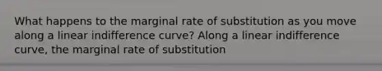 What happens to the marginal rate of substitution as you move along a linear indifference​ curve? Along a linear indifference​ curve, the marginal rate of substitution