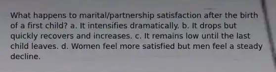 What happens to marital/partnership satisfaction after the birth of a first child? a. It intensifies dramatically. b. It drops but quickly recovers and increases. c. It remains low until the last child leaves. d. Women feel more satisfied but men feel a steady decline.