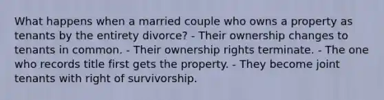 What happens when a married couple who owns a property as tenants by the entirety divorce? - Their ownership changes to tenants in common. - Their ownership rights terminate. - The one who records title first gets the property. - They become joint tenants with right of survivorship.