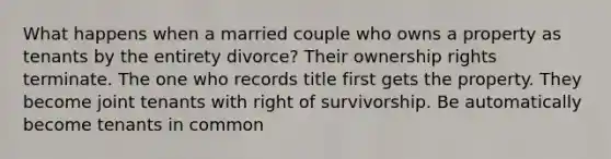 What happens when a married couple who owns a property as tenants by the entirety divorce? Their ownership rights terminate. The one who records title first gets the property. They become joint tenants with right of survivorship. Be automatically become tenants in common