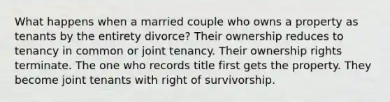 What happens when a married couple who owns a property as tenants by the entirety divorce? Their ownership reduces to tenancy in common or joint tenancy. Their ownership rights terminate. The one who records title first gets the property. They become joint tenants with right of survivorship.