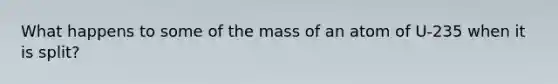 What happens to some of the mass of an atom of U-235 when it is split?